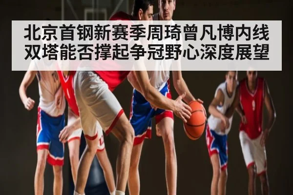 北京首钢新赛季周琦曾凡博内线双塔能否撑起争冠野心深度展望 - Leyu Sports
