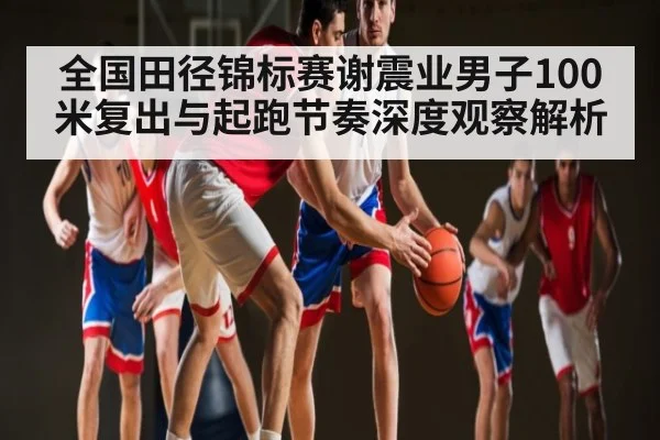 全国田径锦标赛谢震业男子100米复出与起跑节奏深度观察解析 - Leyu Sports