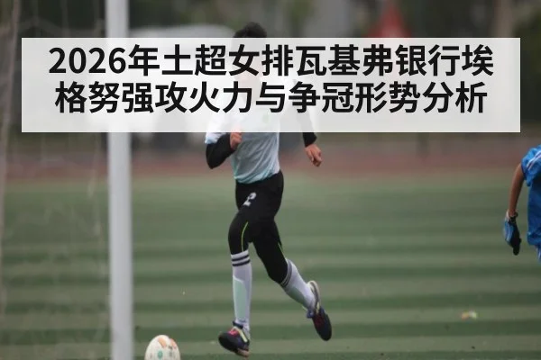 2026年土超女排瓦基弗银行埃格努强攻火力与争冠形势分析(Leyu Sports)