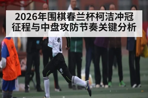 2026年围棋春兰杯柯洁冲冠征程与中盘攻防节奏关键分析（Leyu Sports）